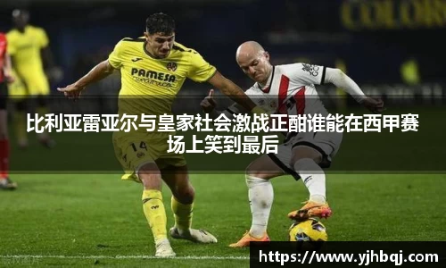 比利亚雷亚尔与皇家社会激战正酣谁能在西甲赛场上笑到最后